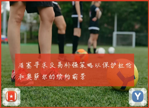 活塞寻求交易补强策略以保护杜伦和奥萨尔的续约前景
