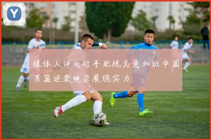 媒体人评论对手犯规无意加班中国男篮逆袭绝杀展现实力