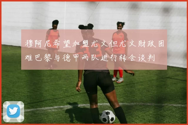 穆阿尼希望加盟尤文但尤文财政困难巴黎与德甲两队进行转会谈判