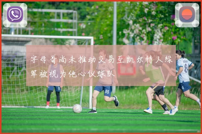 字母哥尚未推动交易至凯尔特人绿军被视为他心仪球队
