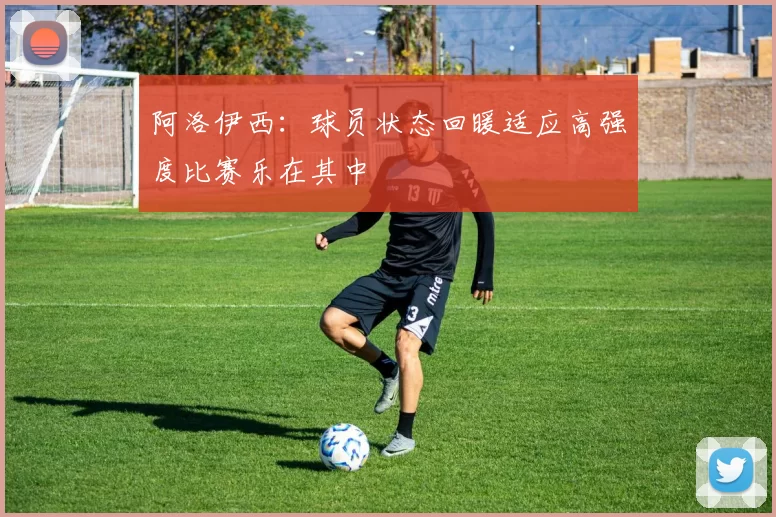 阿洛伊西：球员状态回暖适应高强度比赛乐在其中