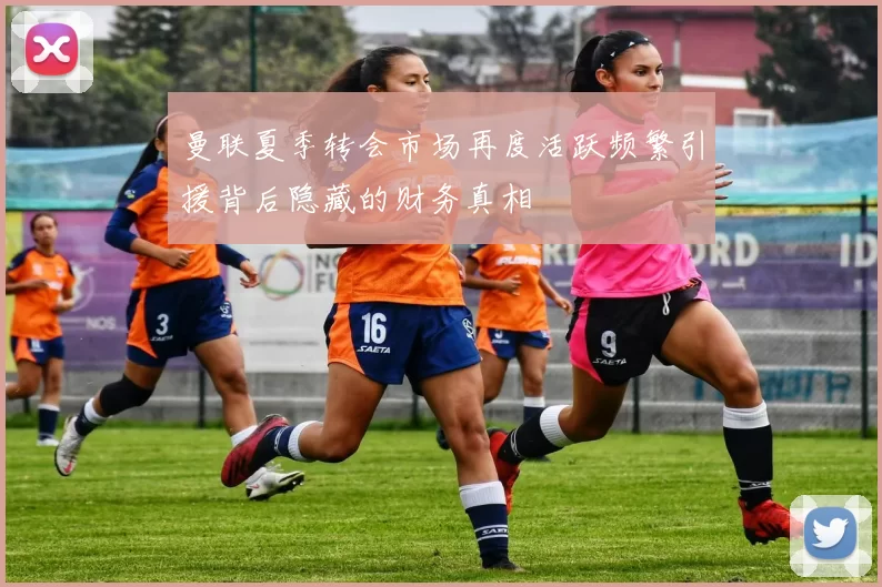 曼联夏季转会市场再度活跃频繁引援背后隐藏的财务真相
