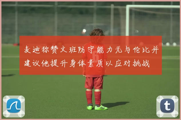 麦迪称赞文班防守能力无与伦比并建议他提升身体素质以应对挑战