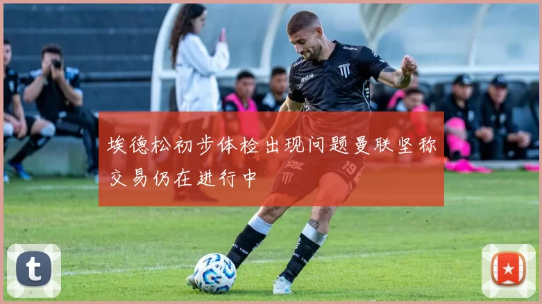 埃德松初步体检出现问题曼联坚称交易仍在进行中