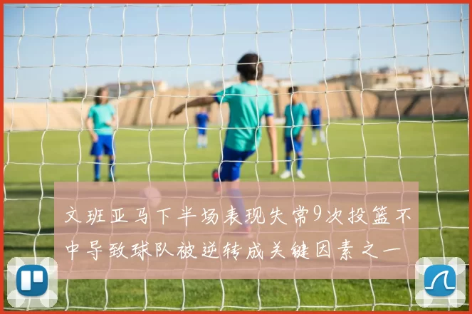 文班亚马下半场表现失常9次投篮不中导致球队被逆转成关键因素之一