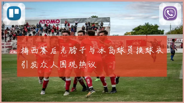 梅西赛后光膀子与冰岛球员换球衣引发众人围观热议