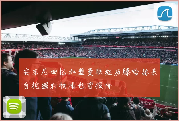 安东尼回忆加盟曼联经历滕哈赫亲自挖掘利物浦也曾报价