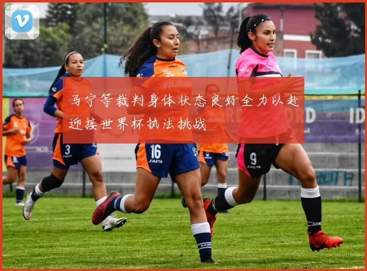 马宁等裁判身体状态良好全力以赴迎接世界杯执法挑战
