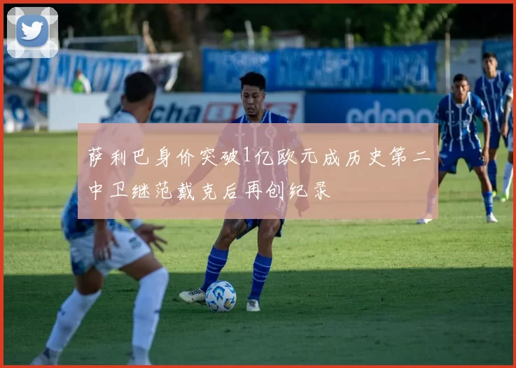 萨利巴身价突破1亿欧元成历史第二中卫继范戴克后再创纪录
