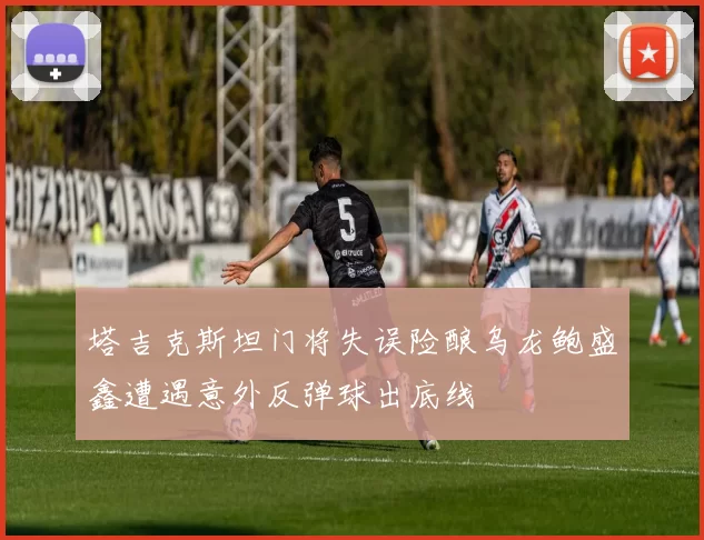 塔吉克斯坦门将失误险酿乌龙鲍盛鑫遭遇意外反弹球出底线