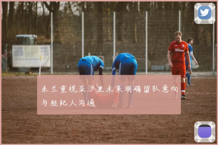 米兰重视亚沙里未来明确留队意向与经纪人沟通