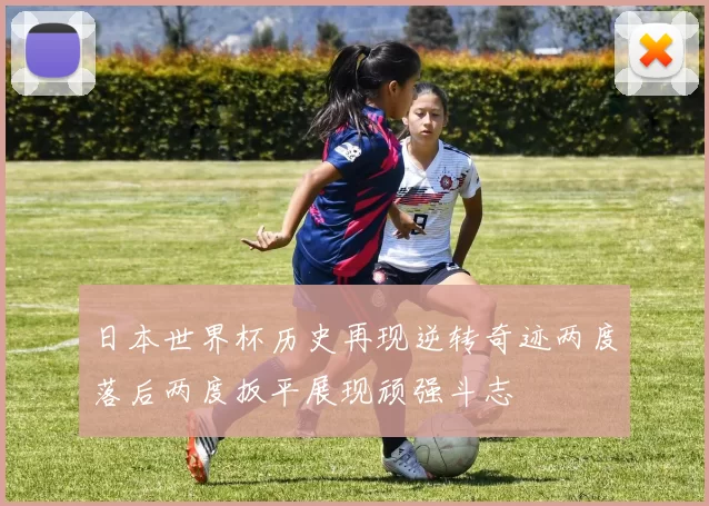 日本世界杯历史再现逆转奇迹两度落后两度扳平展现顽强斗志