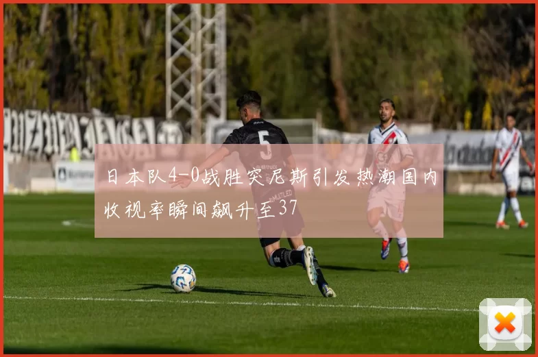 日本队4-0战胜突尼斯引发热潮国内收视率瞬间飙升至37
