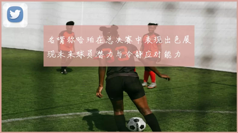 名嘴称哈珀在总决赛中表现出色展现未来球员潜力与冷静应对能力