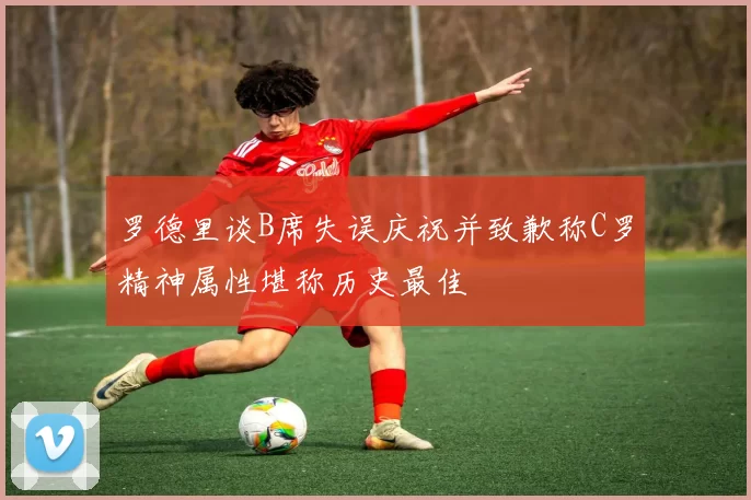 罗德里谈B席失误庆祝并致歉称C罗精神属性堪称历史最佳