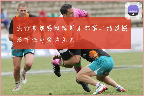 杰伦布朗感慨绿军东部第二的遗憾或许也与努力无关