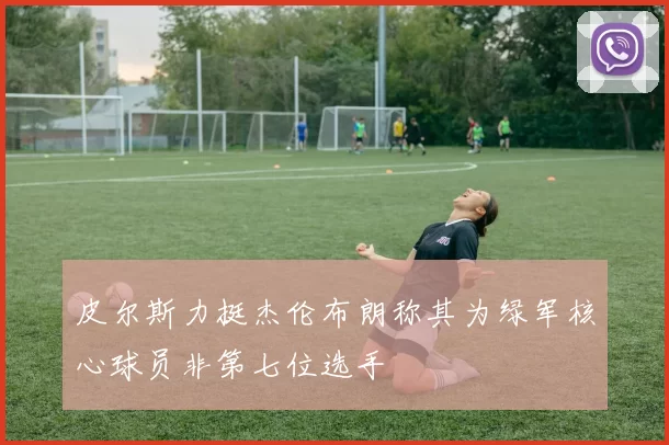 皮尔斯力挺杰伦布朗称其为绿军核心球员非第七位选手