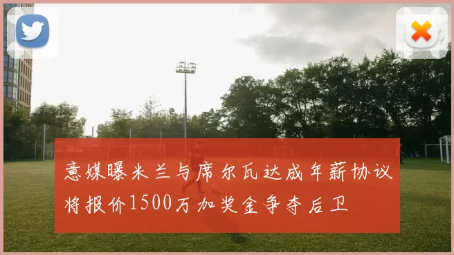 意媒曝米兰与席尔瓦达成年薪协议将报价1500万加奖金争夺后卫