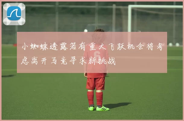 小蜘蛛透露若有重大飞跃机会将考虑离开马竞寻求新挑战