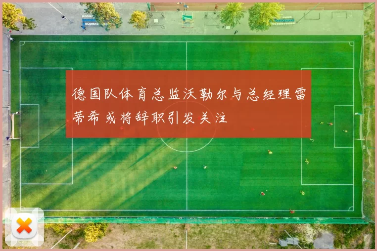 德国队体育总监沃勒尔与总经理雷蒂希或将辞职引发关注