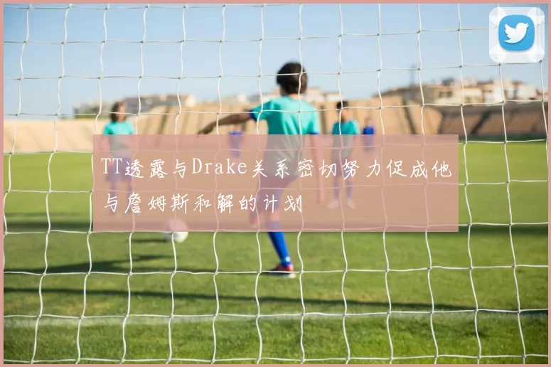 TT透露与Drake关系密切努力促成他与詹姆斯和解的计划