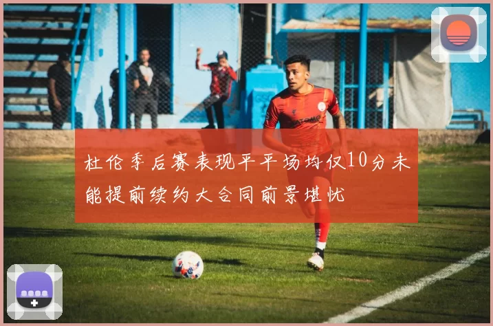 杜伦季后赛表现平平场均仅10分未能提前续约大合同前景堪忧