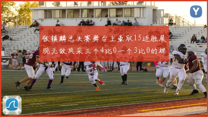 张镇麟总决赛舞台上豪取15连胜展现无敌风采三个4比0一个3比0的辉煌战绩