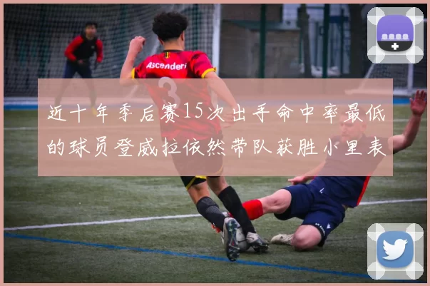 近十年季后赛15次出手命中率最低的球员登威拉依然带队获胜小里表现低迷仅得三分